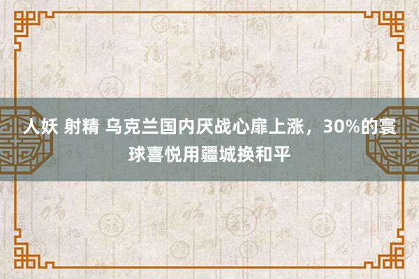 人妖 射精 乌克兰国内厌战心扉上涨，30%的寰球喜悦用疆城换和平