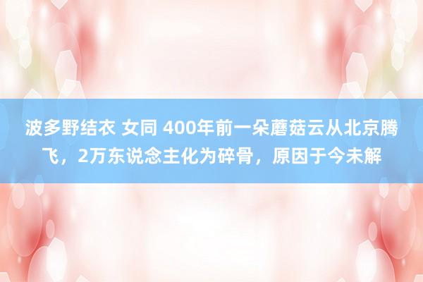 波多野结衣 女同 400年前一朵蘑菇云从北京腾飞，2万东说念主化为碎骨，原因于今未解