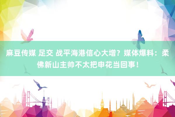 麻豆传媒 足交 战平海港信心大增？媒体爆料：柔佛新山主帅不太把申花当回事！