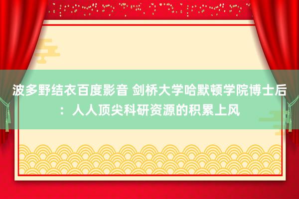 波多野结衣百度影音 剑桥大学哈默顿学院博士后：人人顶尖科研资源的积累上风