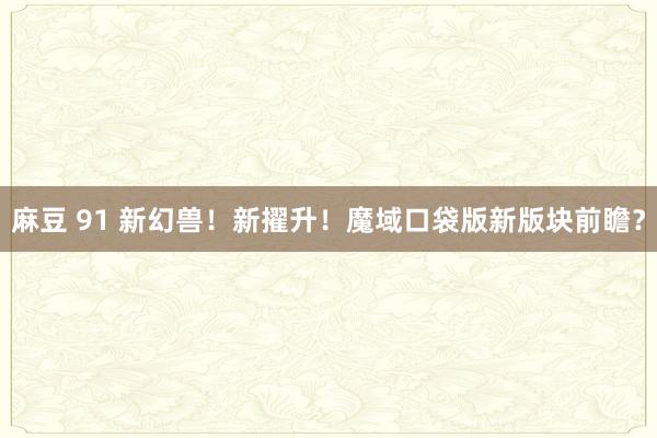 麻豆 91 新幻兽！新擢升！魔域口袋版新版块前瞻？