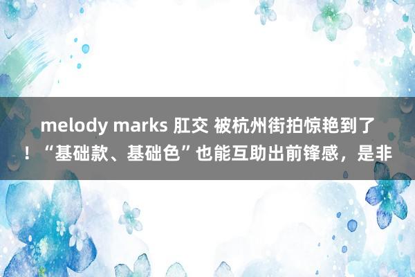 melody marks 肛交 被杭州街拍惊艳到了！“基础款、基础色”也能互助出前锋感，是非