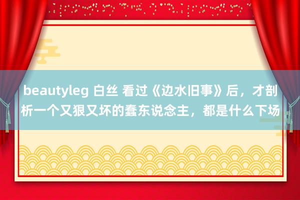beautyleg 白丝 看过《边水旧事》后，才剖析一个又狠又坏的蠢东说念主，都是什么下场