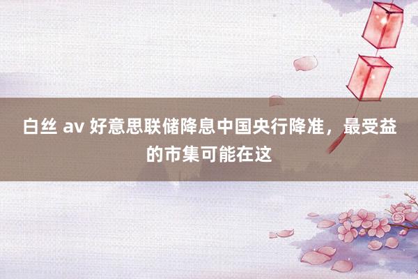 白丝 av 好意思联储降息中国央行降准，最受益的市集可能在这
