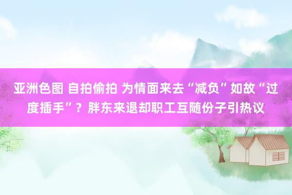 亚洲色图 自拍偷拍 为情面来去“减负”如故“过度插手”？胖东来退却职工互随份子引热议