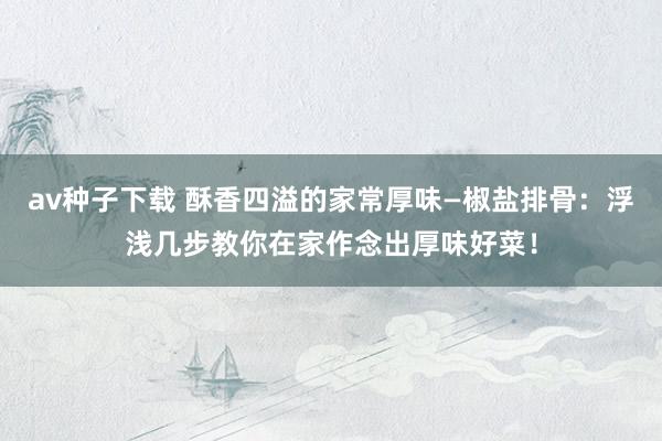 av种子下载 酥香四溢的家常厚味—椒盐排骨：浮浅几步教你在家作念出厚味好菜！