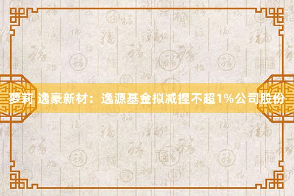 萝莉 逸豪新材：逸源基金拟减捏不超1%公司股份