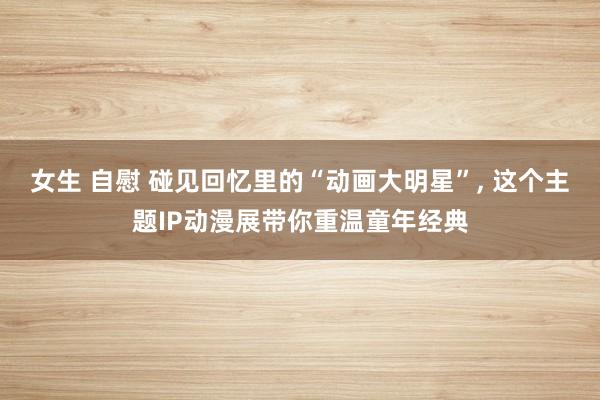 女生 自慰 碰见回忆里的“动画大明星”， 这个主题IP动漫展带你重温童年经典