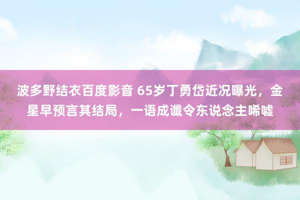 波多野结衣百度影音 65岁丁勇岱近况曝光，金星早预言其结局，一语成谶令东说念主唏嘘
