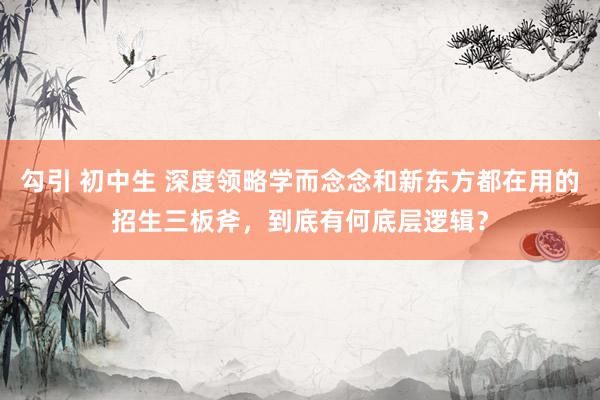勾引 初中生 深度领略学而念念和新东方都在用的招生三板斧，到底有何底层逻辑？
