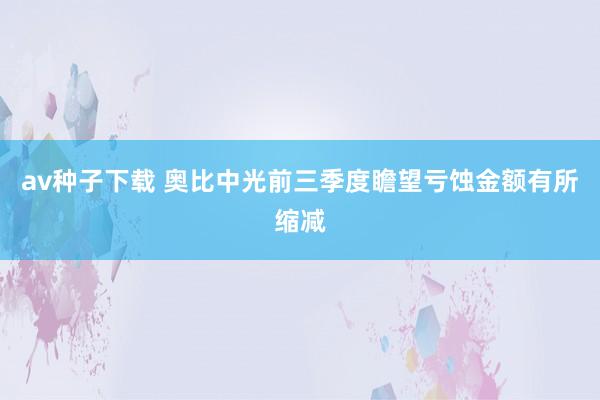 av种子下载 奥比中光前三季度瞻望亏蚀金额有所缩减