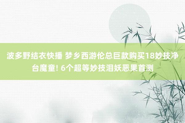 波多野结衣快播 梦乡西游伦总巨款购买18妙技净台魔童! 6个超等妙技泪妖恶果首测
