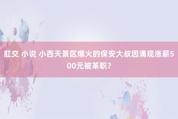 肛交 小说 小西天景区爆火的保安大叔因涌现涨薪500元被革职?