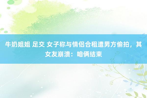 牛奶姐姐 足交 女子称与情侣合租遭男方偷拍，其女友崩溃：咱俩结束