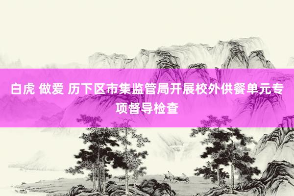 白虎 做爱 历下区市集监管局开展校外供餐单元专项督导检查