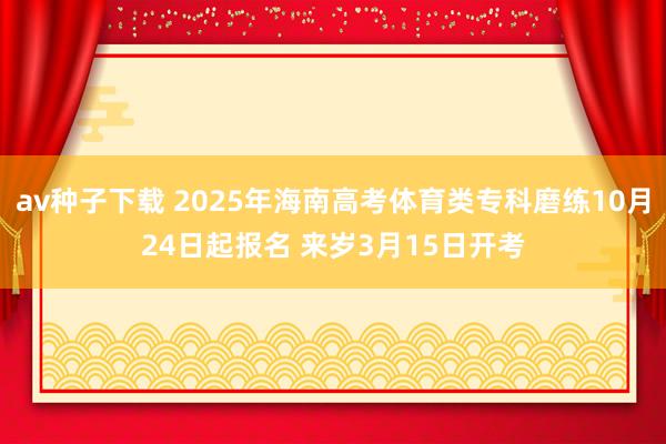 av种子下载 2025年海南高考体育类专科磨练10月24日起报名 来岁3月15日开考