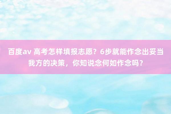 百度av 高考怎样填报志愿?6步就能作念出妥当我方的决策,你知说念何如作念吗?
