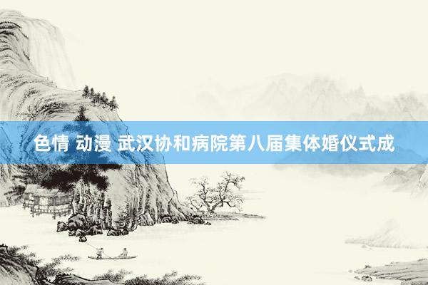 色情 动漫 武汉协和病院第八届集体婚仪式成