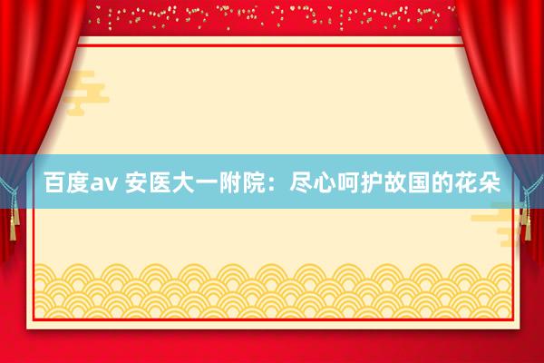 百度av 安医大一附院：尽心呵护故国的花朵