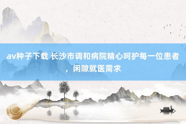 av种子下载 长沙市调和病院精心呵护每一位患者，闲隙就医需求