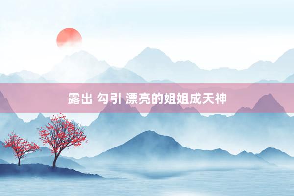 露出 勾引 漂亮的姐姐成天神