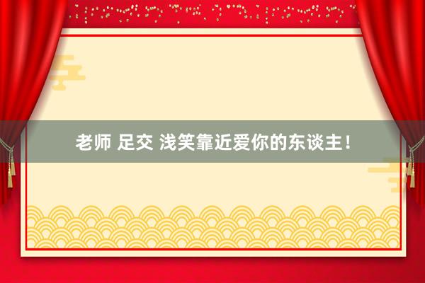 老师 足交 浅笑靠近爱你的东谈主！