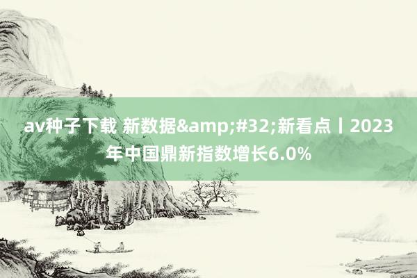 av种子下载 新数据&#32;新看点丨2023年中国鼎新指数增长6.0%