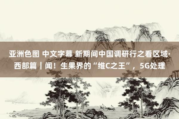 亚洲色图 中文字幕 新期间中国调研行之看区域·西部篇｜闻！生果界的“维C之王”，5G处理