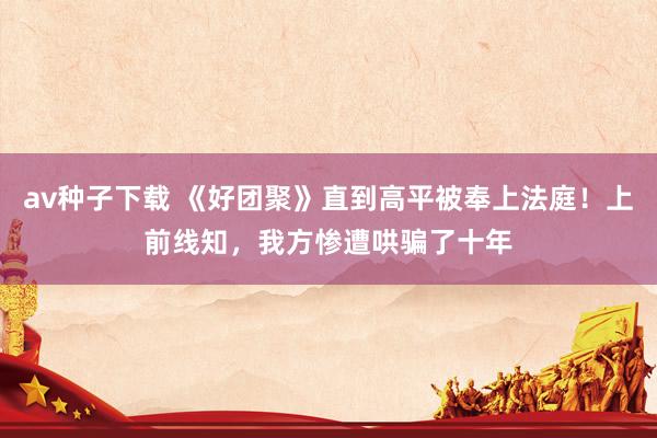 av种子下载 《好团聚》直到高平被奉上法庭！上前线知，我方惨遭哄骗了十年