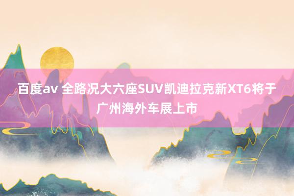 百度av 全路况大六座SUV凯迪拉克新XT6将于广州海外车展上市