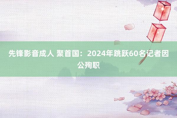 先锋影音成人 聚首国：2024年跳跃60名记者因公殉职