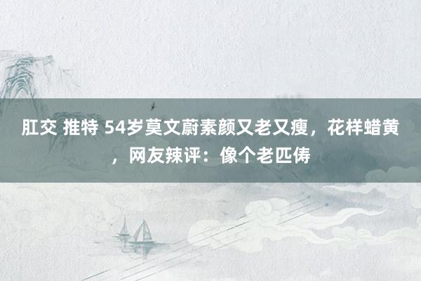 肛交 推特 54岁莫文蔚素颜又老又瘦，花样蜡黄，网友辣评：像个老匹俦