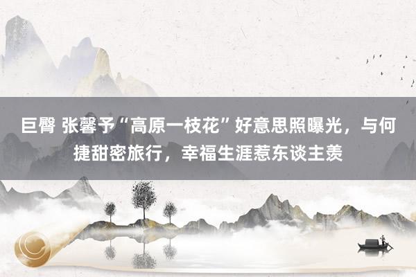 巨臀 张馨予“高原一枝花”好意思照曝光，与何捷甜密旅行，幸福生涯惹东谈主羡