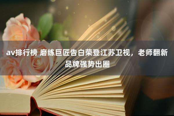 av排行榜 磨练巨匠告白荣登江苏卫视，老师翻新品牌强势出圈