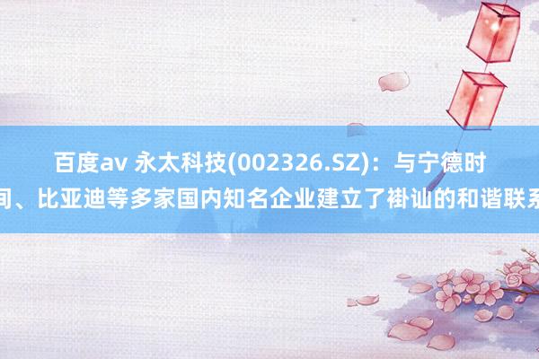 百度av 永太科技(002326.SZ)：与宁德时间、比亚迪等多家国内知名企业建立了褂讪的和谐联系