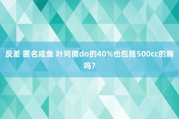 反差 匿名咸鱼 叶珂微do的40%也包括500cc的胸吗？