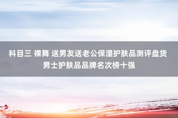 科目三 裸舞 送男友送老公保湿护肤品测评盘货 男士护肤品品牌名次榜十强