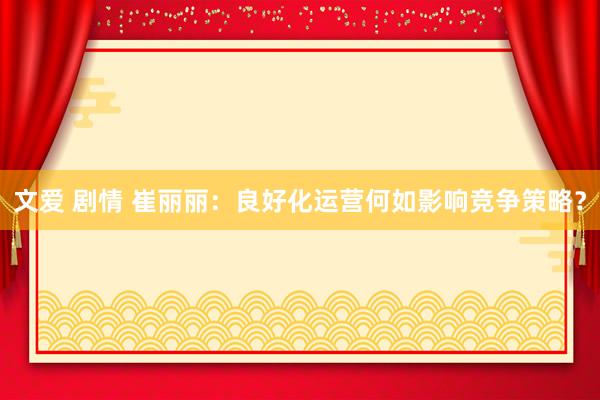文爱 剧情 崔丽丽：良好化运营何如影响竞争策略？
