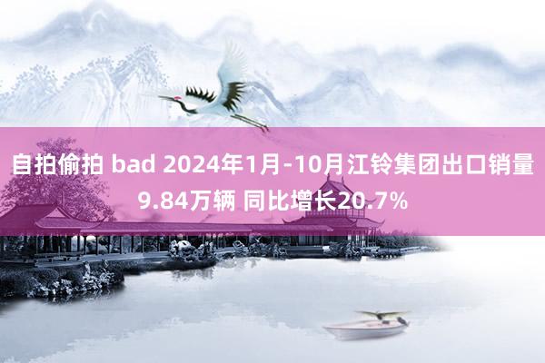 自拍偷拍 bad 2024年1月-10月江铃集团出口销量9.84万辆 同比增长20.7%