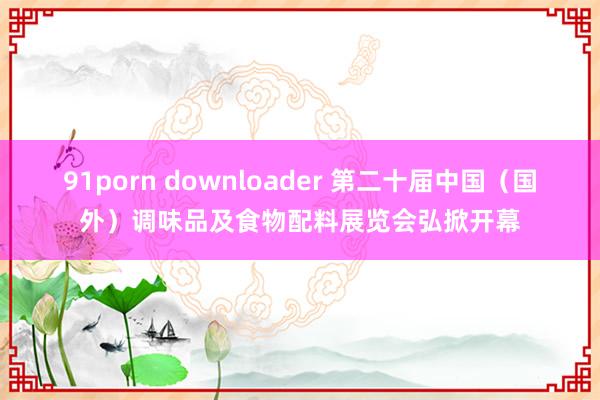 91porn downloader 第二十届中国（国外）调味品及食物配料展览会弘掀开幕