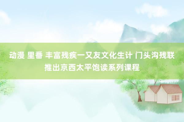 动漫 里番 丰富残疾一又友文化生计 门头沟残联推出京西太平饱读系列课程