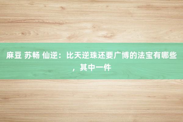 麻豆 苏畅 仙逆：比天逆珠还要广博的法宝有哪些，其中一件
