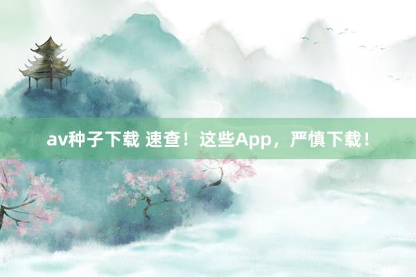 av种子下载 速查！这些App，严慎下载！
