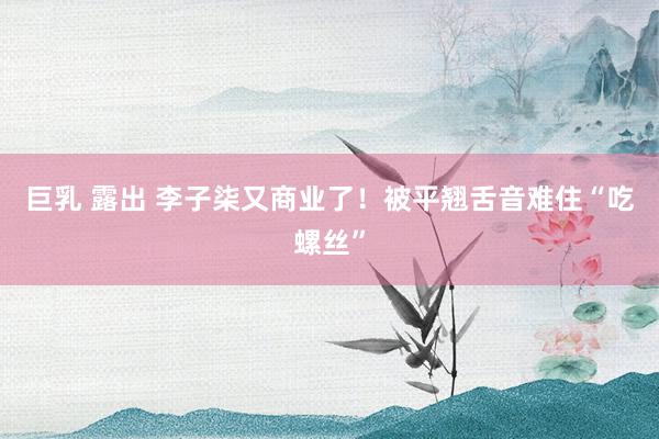巨乳 露出 李子柒又商业了！被平翘舌音难住“吃螺丝”