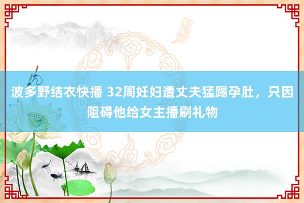 波多野结衣快播 32周妊妇遭丈夫猛踢孕肚，只因阻碍他给女主播刷礼物