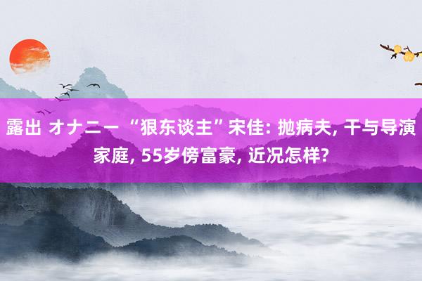 露出 オナニー “狠东谈主”宋佳: 抛病夫， 干与导演家庭， 55岁傍富豪， 近况怎样?