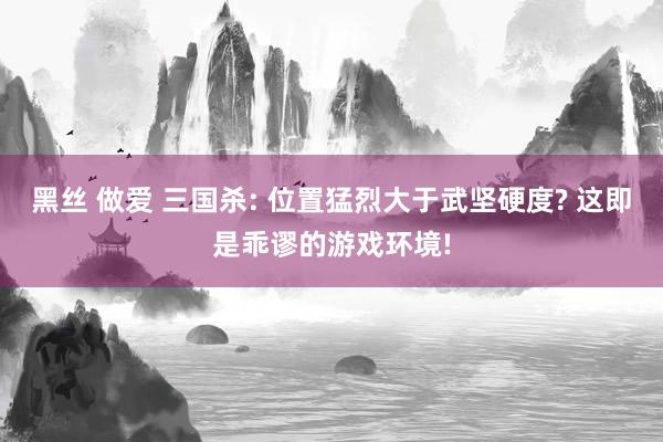 黑丝 做爱 三国杀: 位置猛烈大于武坚硬度? 这即是乖谬的游戏环境!