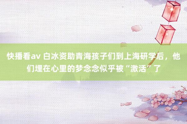 快播看av 白冰资助青海孩子们到上海研学后，他们埋在心里的梦念念似乎被“激活”了
