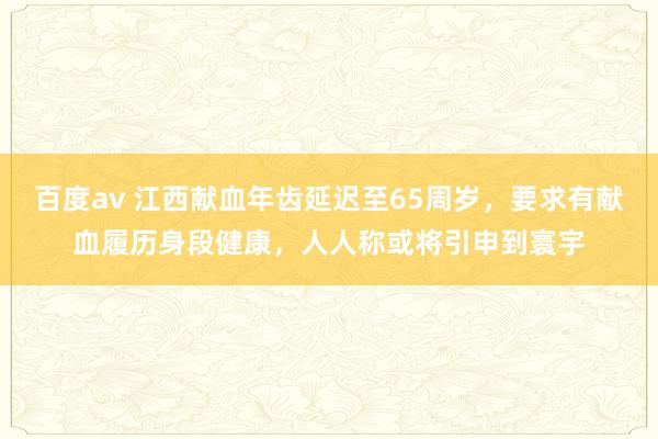 百度av 江西献血年齿延迟至65周岁，要求有献血履历身段健康，人人称或将引申到寰宇