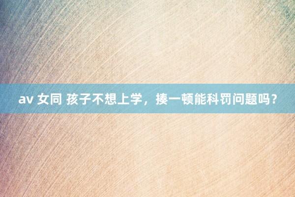 av 女同 孩子不想上学，揍一顿能科罚问题吗？
